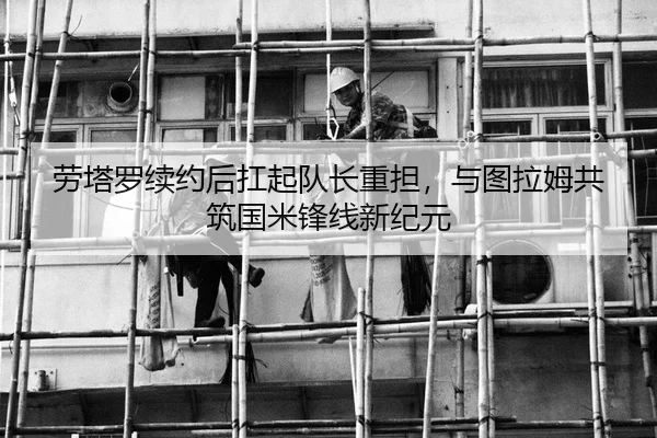 劳塔罗续约后扛起队长重担，与图拉姆共筑国米锋线新纪元