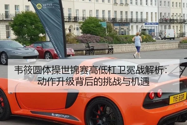 韦筱圆体操世锦赛高低杠卫冕战解析：动作升级背后的挑战与机遇