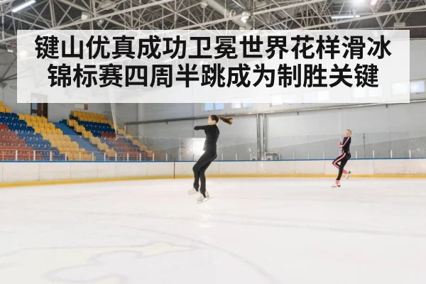 键山优真成功卫冕世界花样滑冰锦标赛四周半跳成为制胜关键